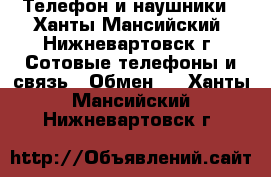 Телефон и наушники - Ханты-Мансийский, Нижневартовск г. Сотовые телефоны и связь » Обмен   . Ханты-Мансийский,Нижневартовск г.